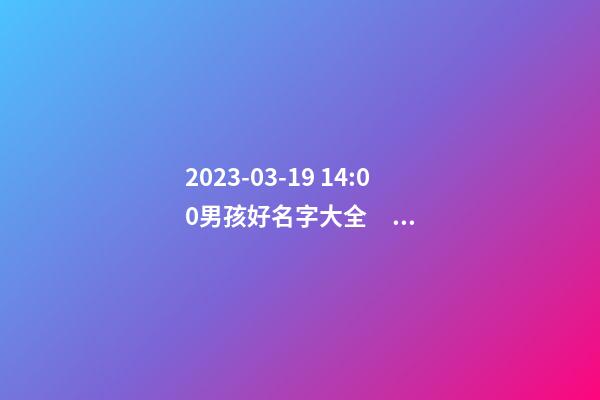 2023-03-19 14:00男孩好名字大全，要帶五行八字的哦